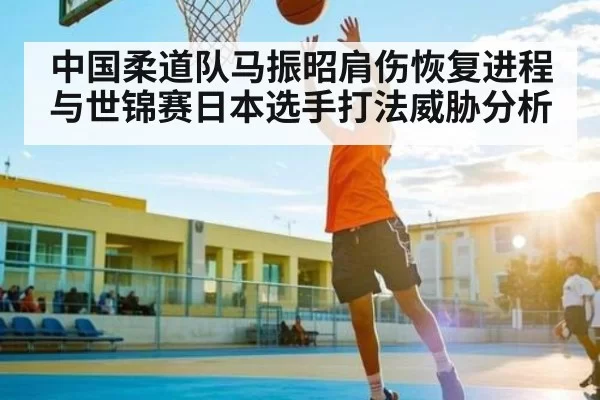 中国柔道队马振昭肩伤恢复进程与世锦赛日本选手打法威胁分析