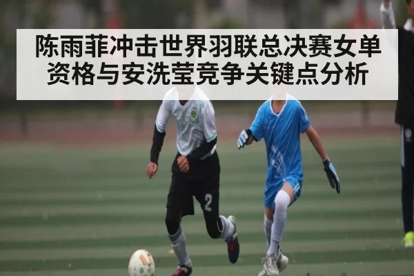 陈雨菲冲击世界羽联总决赛女单资格与安洗莹竞争关键点分析